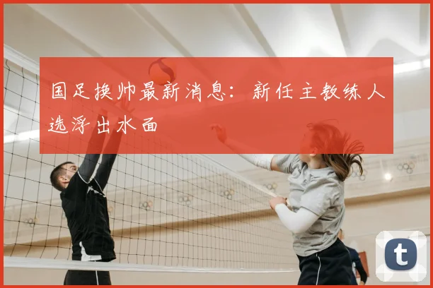 国足换帅最新消息:新任主教练人选浮出水面