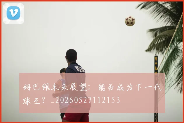 姆巴佩未来展望：能否成为下一代球王？_20260527112153