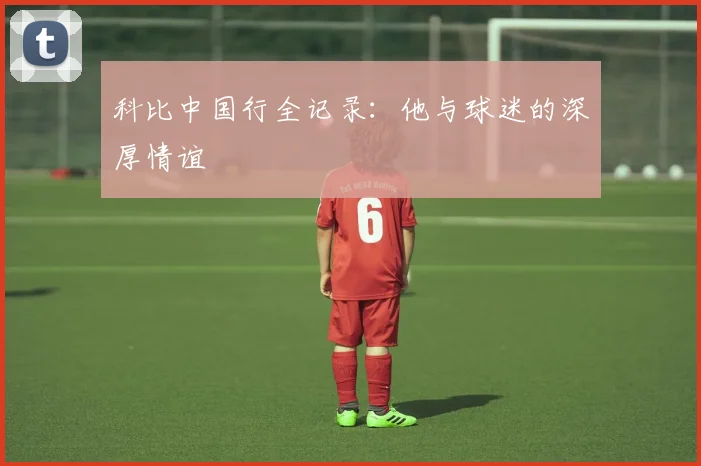 科比中国行全记录：他与球迷的深厚情谊