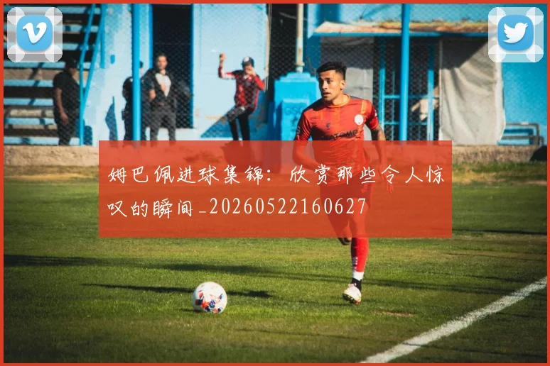 姆巴佩进球集锦：欣赏那些令人惊叹的瞬间_20260522160627