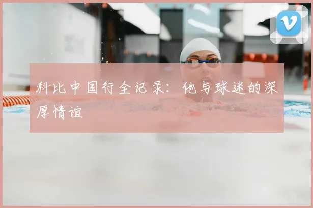 科比中国行全记录：他与球迷的深厚情谊
