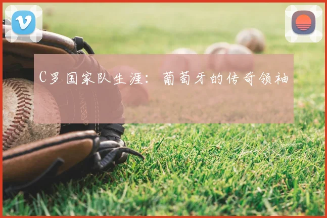 C罗国家队生涯:葡萄牙的传奇领袖