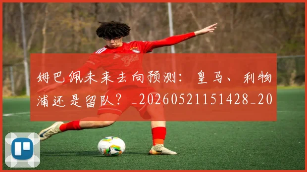 姆巴佩未来去向预测：皇马、利物浦还是留队？_20260521151428_20260609170926